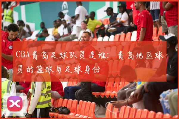 CBA青岛足球队员是谁:青岛地区球员的篮球与足球身份